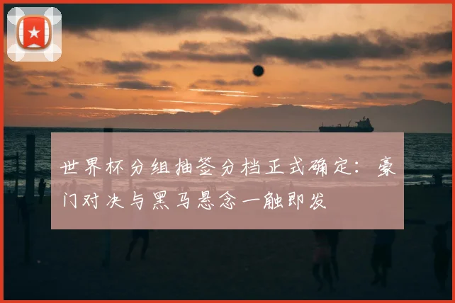 世界杯分组抽签分档正式确定：豪门对决与黑马悬念一触即发