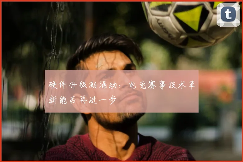 硬件升级潮涌动，电竞赛事技术革新能否再进一步