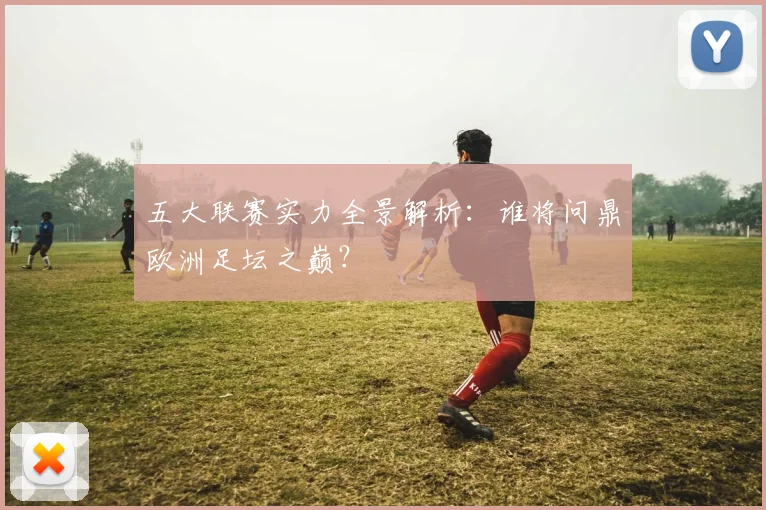 五大联赛实力全景解析:谁将问鼎欧洲足坛之巅?